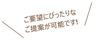 ご要望にぴったりなご提案が可能です!